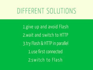 DIFFERENT SOLUTIONS
 1.give up and avoid Flash
 2.wait and switch to HTTP
 3.try Flash & HTTP in parallel
    1.use first connected
    2.switch to Flash
 