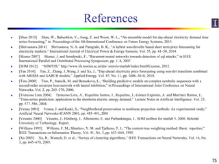 References
 [Shen 2013] Shen, W., Babushkin, V., Aung, Z. and Woon, W. L., “An ensemble model for day-ahead electricity demand time
series forecasting,” in Proceedings of the 4th International Conference on Future Energy Systems, 2013.
 [Shrivastava 2014] Shrivastava, N. A. and Panigrahi, B. K., “A hybrid wavelet-elm based short term price forecasting for
electricity markets,” International Journal of Electrical Power & Energy Systems, Vol. 55, pp. 41–50, 2014.
 [Skaruz 2007] Skaruz, J. and Seredynski, F., “Recurrent neural networks towards detection of sql attacks,” in IEEE
International Parallel and Distributed Processing Symposium, pp. 1–8, 2007.
 [SOM 2012] “SOMVIS,” http://www.ifs.tuwien.ac.at/dm/ somvis-matlab/index.html#License, 2012.
 [Tan 2010] Tan, Z., Zhang, J.,Wang, J. and Xu, J., “Day-ahead electricity price forecasting using wavelet transform combined
with ARIMA and GARCH models,” Applied Energy, Vol. 87, No. 11, pp. 3606–3610, 2010.
 [Tino 2000] Tino, P., Stancík, M. and Benuskova, L., “Building predictive models on complex symbolic sequences with a
second-order recurrent bcm network with lateral inhibition,” in Proceedings of International Joint Conference on Neural
Networks, Vol. 2, pp. 265–270, 2000.
 [Troncoso Lora 2004] Troncoso Lora, A., Riquelme Santos, J., Riquelme, J., Gómez Expósito, A. and Martínez Ramos, J.,
“Time-series prediction: application to the shortterm electric energy demand,” Lecture Notes in Artificial Intelligence, Vol. 23,
pp. 577–586, 2004.
 [Venna 2001] Venna, J. and Kaski, S., “Neighborhood preservation in nonlinear projection methods: An experimental study,”
Artificial Neural Networks-ICANN 2001, pp. 485–491, 2001
 [Vesanto 2000] Vesanto, J., Himberg, J., Alhoniemi, E. and Parhankangas, J., SOM toolbox for matlab 5, 2000, Helsinki
University of Technology, Report.
 [Willems 1995] Willems, F. M., Shtarkov, Y. M. and Tjalkens, T. J., “The context-tree weighting method: Basic roperties,”
IEEE Transactions on Information Theory, Vol. 41, No. 3, pp. 653–664, 1995.
 [Xu 2005] Xu, R., Wunsch, D. et al., “Survey of clustering algorithms,” IEEE Transactions on Neural Networks, Vol. 16, No.
3, pp. 645–678, 2005.
75
 