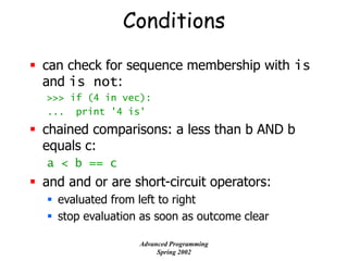 Conditions
 can check for sequence membership with is
and is not:
>>> if (4 in vec):
... print '4 is'
 chained comparisons: a less than b AND b
equals c:
a < b == c
 and and or are short-circuit operators:
 evaluated from left to right
 stop evaluation as soon as outcome clear
Advanced Programming
Spring 2002
 