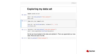 In [*]:
In [ ]:
import pandas as pd
data = pd.read_parquet("data.parquet")
data.size
from plot_tool import plot
plot_df = pd.DataFrame(data, columns=["x", "y"])
plot(plot_df)
Exploring my data set
| Python 3
In [ ]: new_data = pd.read_parquet("new_data.parquet")
data = data.append(pd.DataFrame(new_data))
So far we have loaded in the data and plotted it. Then we appended our new
data. Now we save it to file.
In [ ]: data.to_parquet("data2.parquet")
 