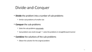 22
Divide-and-Conquer
• Divide the problem into a number of sub-problems
• Similar sub-problems of smaller size
• Conquer the sub-problems
• Solve the sub-problems recursively
• Sub-problem size small enough  solve the problems in straightforward manner
• Combine the solutions of the sub-problems
• Obtain the solution for the original problem
 
