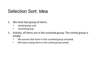 Selection Sort: Idea
1. We have two group of items:
• sorted group, and
• unsorted group
1. Initially, all items are in the unsorted group. The sorted group is
empty.
• We assume that items in the unsorted group unsorted.
• We have to keep items in the sorted group sorted.
 