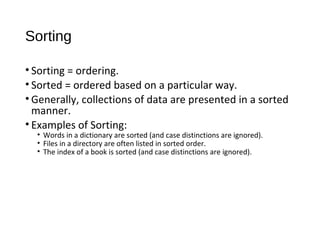 Sorting
• Sorting = ordering.
• Sorted = ordered based on a particular way.
• Generally, collections of data are presented in a sorted
manner.
• Examples of Sorting:
• Words in a dictionary are sorted (and case distinctions are ignored).
• Files in a directory are often listed in sorted order.
• The index of a book is sorted (and case distinctions are ignored).
 