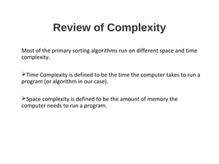 Review of Complexity
Most of the primary sorting algorithms run on different space and time
complexity.
Time Complexity is defined to be the time the computer takes to run a
program (or algorithm in our case).
Space complexity is defined to be the amount of memory the
computer needs to run a program.
 