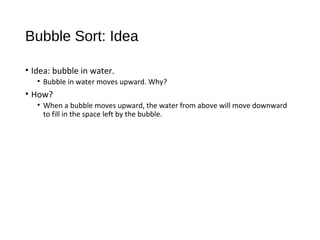 Bubble Sort: Idea
• Idea: bubble in water.
• Bubble in water moves upward. Why?
• How?
• When a bubble moves upward, the water from above will move downward
to fill in the space left by the bubble.
 