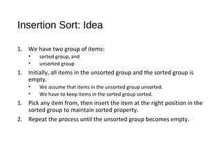 Insertion Sort: Idea
1. We have two group of items:
• sorted group, and
• unsorted group
1. Initially, all items in the unsorted group and the sorted group is
empty.
• We assume that items in the unsorted group unsorted.
• We have to keep items in the sorted group sorted.
1. Pick any item from, then insert the item at the right position in the
sorted group to maintain sorted property.
2. Repeat the process until the unsorted group becomes empty.
 