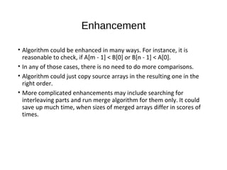 Enhancement
• Algorithm could be enhanced in many ways. For instance, it is
reasonable to check, if A[m - 1] < B[0] or B[n - 1] < A[0].
• In any of those cases, there is no need to do more comparisons.
• Algorithm could just copy source arrays in the resulting one in the
right order.
• More complicated enhancements may include searching for
interleaving parts and run merge algorithm for them only. It could
save up much time, when sizes of merged arrays differ in scores of
times.
 