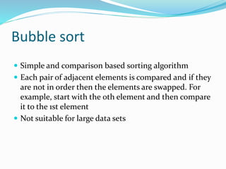 Bubble sort
 Simple and comparison based sorting algorithm
 Each pair of adjacent elements is compared and if they
are not in order then the elements are swapped. For
example, start with the 0th element and then compare
it to the 1st element
 Not suitable for large data sets
 