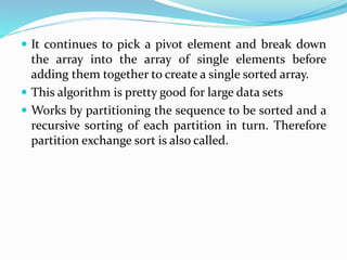  It continues to pick a pivot element and break down
the array into the array of single elements before
adding them together to create a single sorted array.
 This algorithm is pretty good for large data sets
 Works by partitioning the sequence to be sorted and a
recursive sorting of each partition in turn. Therefore
partition exchange sort is also called.
 