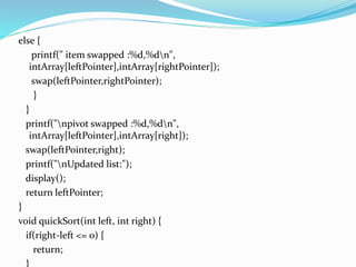 else {
printf(" item swapped :%d,%dn",
intArray[leftPointer],intArray[rightPointer]);
swap(leftPointer,rightPointer);
}
}
printf("npivot swapped :%d,%dn",
intArray[leftPointer],intArray[right]);
swap(leftPointer,right);
printf("nUpdated list:");
display();
return leftPointer;
}
void quickSort(int left, int right) {
if(right-left <= 0) {
return;
}
 