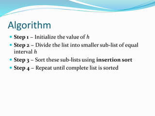 Algorithm
 Step 1 − Initialize the value of h
 Step 2 − Divide the list into smaller sub-list of equal
interval h
 Step 3 − Sort these sub-lists using insertion sort
 Step 4 − Repeat until complete list is sorted
 