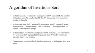 Algorithm of Insertions Sort
• In the first pass the 1st element 7 is compared with 0th element 15, 7 is inserted
at 0th place, since 7 is smaller than 15. The 0th element. i.e. 15 is moved one
position to the right.
• In the second pass, the 2nd element 22 is compared with 0th element 7. hence 7
is smaller than 22 then no change. Then 2nd element 22 is compared with 1st
element 15 and again no change.
• In the third pass 3rd element is compared with 0th element. As 3 is smaller than
7, 3 is inserted at 0th place and all the elements from 0th till 2nd position are
moved to right by one position.
• This procedure is repeated for all the element of array. In the last pass array gets
sorted.
13
 