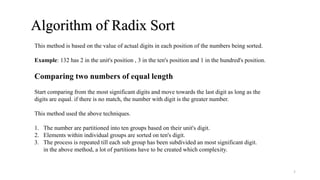 Algorithm of Radix Sort
This method is based on the value of actual digits in each position of the numbers being sorted.
Example: 132 has 2 in the unit's position , 3 in the ten's position and 1 in the hundred's position.
Start comparing from the most significant digits and move towards the last digit as long as the
digits are equal. if there is no match, the number with digit is the greater number.
This method used the above techniques.
1. The number are partitioned into ten groups based on their unit's digit.
2. Elements within individual groups are sorted on ten's digit.
3. The process is repeated till each sub group has been subdivided an most significant digit.
in the above method, a lot of partitions have to be created which complexity.
Comparing two numbers of equal length
5
 