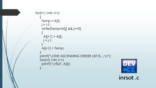 for(i=1; i<N; i++)
{
Temp = A[i];
j = i-1;
while(Temp<A[j] && j>=0)
{
A[j+1] = A[j];
j = j-1;
}
A[j+1] = Temp;
}
printf("nTHE ASCENDING ORDER LIST IS...:n");
for(i=0; i<N; i++)
printf("n%d", A[i]);
}
 