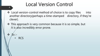 Local Version Control
 Local version-control method of choice is to copy files into
another directory(perhaps a time-stamped directory, if they’re
clever).
 This approach is very common because it is so simple, but
it is also incredibly error prone.
 Ex :-
• RCS
4
 