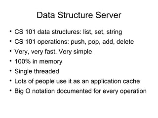 Data Structure Server

CS 101 data structures: list, set, string

CS 101 operations: push, pop, add, delete

Very, very fast. Very simple

100% in memory

Single threaded

Lots of people use it as an application cache

Big O notation documented for every operation
 