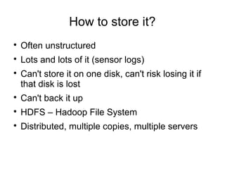 How to store it?

Often unstructured

Lots and lots of it (sensor logs)

Can't store it on one disk, can't risk losing it if
that disk is lost

Can't back it up

HDFS – Hadoop File System

Distributed, multiple copies, multiple servers
 