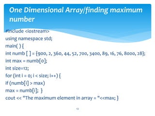 One Dimensional Array/finding maximum
number
#include <iostream>
using namespace std;
main( ) {
int numb [ ] = {900, 2, 360, 44, 52, 700, 3400, 89, 16, 76, 8000, 28};
int max = numb[0];
int size=12;
for (int i = 0; i < size; i++) {
if (numb[i] > max)
max = numb[i]; }
cout << "The maximum element in array = "<<max; }
12
 