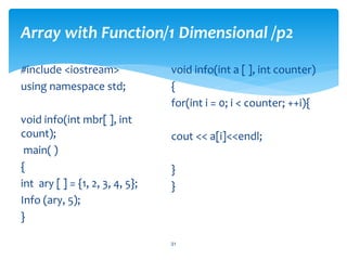 Array with Function/1 Dimensional /p2
#include <iostream>
using namespace std;
void info(int mbr[ ], int
count);
main( )
{
int ary [ ] = {1, 2, 3, 4, 5};
Info (ary, 5);
}
void info(int a [ ], int counter)
{
for(int i = 0; i < counter; ++i){
cout << a[i]<<endl;
}
}
31
 