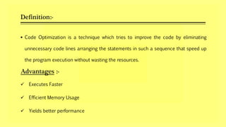 Definition:-
 Code Optimization is a technique which tries to improve the code by eliminating
unnecessary code lines arranging the statements in such a sequence that speed up
the program execution without wasting the resources.
Advantages :-
 Executes Faster
 Efficient Memory Usage
 Yields better performance
 