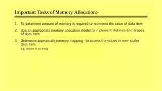 Important Tasks of Memory Allocation:-
1. To determine amount of memory is required to represent the value of data item
2. Use an appropriate memory allocation model to implement lifetimes and scopes
of data item
3. Determine appropriate memory mapping to access the values in non- scaler
data item.
e.g. values in an array
 