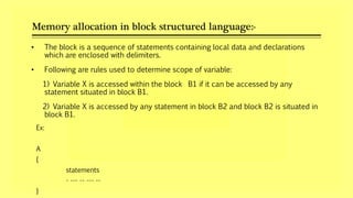 Memory allocation in block structured language:-
Ex:
A
{
statements
- --- -- --- --
}
• The block is a sequence of statements containing local data and declarations
which are enclosed with delimiters.
• Following are rules used to determine scope of variable:
1) Variable X is accessed within the block B1 if it can be accessed by any
statement situated in block B1.
2) Variable X is accessed by any statement in block B2 and block B2 is situated in
block B1.
 