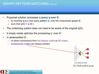 Data & Knowledge Engineering Laboratory
Department of Computer Engineering, Kyung Hee
• Proposed solution processes a query q over G
– by rewriting q to a new query pattern q` over the compressed graph G`,
– such that q(G) = q`(G`).
• The underlying system does not need to be aware of the original q(G).
• It simply needs optimize the processing q` over G`.
• In dedenscified G`,
– no direct connections from low-degree nodes to HD nodes.
– compressor nodes are always present
GRAPH PATTERN MATCHING (Cont’d)
 