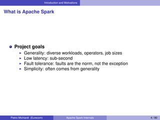 Introduction and Motivations
What is Apache Spark
Project goals
Generality: diverse workloads, operators, job sizes
Low latency: sub-second
Fault tolerance: faults are the norm, not the exception
Simplicity: often comes from generality
Pietro Michiardi (Eurecom) Apache Spark Internals 4 / 80
 