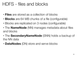 HDFS - files and blocks
• Files are stored as a collection of blocks
• Blocks are 64 MB chunks of a file (configurable)
• Blocks are replicated on 3 nodes (configurable)
• The NameNode (NN) manages metadata about files
and blocks
• The SecondaryNameNode (SNN) holds a backup of
the NN data
• DataNodes (DN) store and serve blocks
23
 