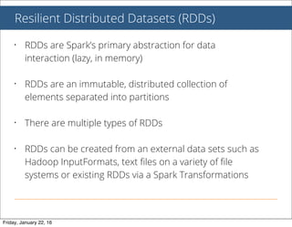 Resilient Distributed Datasets (RDDs)
• RDDs are Spark’s primary abstraction for data
interaction (lazy, in memory)
• RDDs are an immutable, distributed collection of
elements separated into partitions
• There are multiple types of RDDs
• RDDs can be created from an external data sets such as
Hadoop InputFormats, text ﬁles on a variety of ﬁle
systems or existing RDDs via a Spark Transformations
Friday, January 22, 16
 