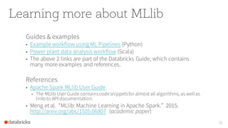 Learning more about MLlib
Guides & examples
• Example workflow using ML Pipelines (Python)
• Power plant data analysis workflow (Scala)
• The above 2 links are part of the Databricks Guide, which contains
many more examples and references.
References
• Apache Spark MLlib User Guide
• The MLlib User Guide containscodesnippetsfor almost all algorithms, as wellas
links to API documentation.
• Meng et al. “MLlib: Machine Learning in Apache Spark.” 2015.
http://arxiv.org/abs/1505.06807 (academic paper)
21
 