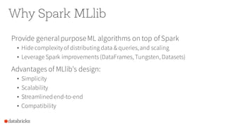 Why Spark MLlib
Provide generalpurposeML algorithms on top of Spark
• Hide complexity of distributing data & queries,and scaling
• Leverage Spark improvements(DataFrames, Tungsten, Datasets)
Advantages of MLlib’s design:
• Simplicity
• Scalability
• Streamlined end-to-end
• Compatibility
 