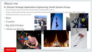 Copyright	©	2016,	Oracle	and/or	its	aﬃliates.	All	rights	reserved.		|	
About	me	
Sr.	Director	Strategic	Applica0ons	Engineering,	Oracle	Systems	Group	
•  Oracle	Hardware	Systems	Performance	&	benchmarks:	x86	&	SPARC	products	
•  30	years	parallel	programming,	performance	opImizaIon	&	benchmarks:	aNached	processors,	Hypercube,	MPPs,	SMPs,	NUMA…	
•  FloaIng	Point	Systems,	Cray,	Sun,	Oracle	
•  Skier	
•  Traveler		
•  Big	Wall	Climber	
•  I	Drive	an	Art	Car	
3	
 