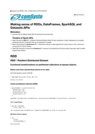 Making sense of RDDs, DataFrames, SparkSQL and
Datasets APIs
Motivation
overview over the diﬀerent Spark APIs for working with structured data.
Timeline of Spark APIs
Spark 1.0 used the RDD API - a Resilient Distributed Dataset (RDD), the basic abstraction in Spark. Represents an immutable,
partitioned collection of elements that can be operated on in parallel.
Spark 1.3 introduced the DataFrames API - a distributed collection of data organized into named columns. Also a well known
concept from R / Python Pandas.
Spark 1.6 introduced an experimental Datasets API - extension of the DataFrame API that provides a type-safe, object-oriented
programming interface.
RDD
RDD - Resilient Distributed Dataset
Functional transformations on partitioned collections of opaque objects.
Deﬁne case class representing schema of our data.
Each ﬁeld represent column of the DB.
> 
defined class Person
Create parallelized collection (RDD)
> 
peopleRDD: org.apache.spark.rdd.RDD[Person] = ParallelCollectionRDD[5885] at parallelize at <console>:95
RDD of type Person
> 
rdd: org.apache.spark.rdd.RDD[Person] = MapPartitionsRDD[5886] at filter at <console>:98
NB: Return Person objects
> 
Person(Sven,38)
case class Person(name: String, age: Int)
val peopleRDD = sc.parallelize(Array(
Person("Lars", 37),
Person("Sven", 38),
Person("Florian", 39),
Person("Dieter", 37)
))
val rdd = peopleRDD
.filter(_.age > 37)
rdd
.collect
.foreach(println(_))
(http://databricks.com) Import Notebook
RDDs, SQL, DataFrames and DataSets
 
