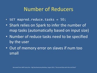 Number of Reducers
• SET mapred.reduce.tasks = 50;
• Shark relies on Spark to infer the number of
map tasks (automatically based on input size)
• Number of reduce tasks need to be specified
by the user
• Out of memory error on slaves if num too
small
Borrowed from AMP Camp One – Big Data Bootcamp Berkeley, August 2012, “Structured Data with Hive and Shark”
 