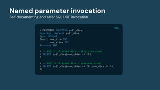 Named parameter invocation
Self documenting and safer SQL UDF invocation
> DESCRIBE FUNCTION roll_dice;
Function: default.roll_dice
Type: SCALAR
Input: num_dice INT
num_sides INT
Returns: INT
> -- Roll 1 10-sided dice - skip dice count
> SELECT roll_dice(num_sides => 10)
7
> -- Roll 3 10-sided dice - reversed order
> SELECT roll_dice(num_sides => 10, num_dice => 3)
21
SQL
 