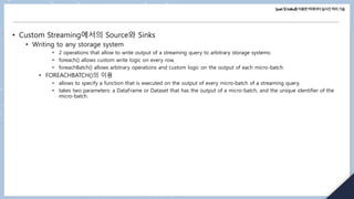 Spark및Kafka를이용한빅데이터실시간처리기술
• Custom Streaming에서의 Source와 Sinks
• Writing to any storage system
• 2 operations that allow to write output of a streaming query to arbitrary storage systems:
• foreach() allows custom write logic on every row,
• foreachBatch() allows arbitrary operations and custom logic on the output of each micro-batch.
• FOREACHBATCH()의 이용
• allows to specify a function that is executed on the output of every micro-batch of a streaming query.
• takes two parameters: a DataFrame or Dataset that has the output of a micro-batch, and the unique identifier of the
micro-batch.
 