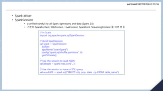 Spark및Kafka를이용한빅데이터실시간처리기술
• Spark driver
• SparkSession
• a unified conduit to all Spark operations and data (Spark 2.0)
• 기존의 SparkContext, SQLContext, HiveContext, SparkConf, StreamingContext 을 이어 받음
// In Scala
import org.apache.spark.sql.SparkSession
// Build SparkSession
val spark = SparkSession
.builder
.appName("LearnSpark")
.config("spark.sql.shuffle.partitions", 6)
.getOrCreate()
...
// Use the session to read JSON
val people = spark.read.json("...")
...
// Use the session to issue a SQL query
val resultsDF = spark.sql("SELECT city, pop, state, zip FROM table_name")
 