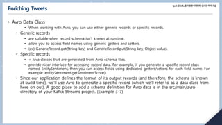 Spark및Kafka를이용한빅데이터실시간처리기술
Enriching Tweets
• Avro Data Class
• When working with Avro, you can use either generic records or specific records.
• Generic records
• are suitable when record schema isn’t known at runtime.
• allow you to access field names using generic getters and setters.
• (ex) GenericRecord.get(String key) and GenericRecord.put(String key, Object value).
• Specific records
• = Java classes that are generated from Avro schema files.
• provide nicer interface for accessing record data. For example, if you generate a specific record class
named EntitySentiment, then you can access fields using dedicated getters/setters for each field name. For
example: entitySentiment.getSentimentScore().
• Since our application defines the format of its output records (and therefore, the schema is known
at build time), we’ll use Avro to generate a specific record (which we’ll refer to as a data class from
here on out). A good place to add a schema definition for Avro data is in the src/main/avro
directory of your Kafka Streams project. (Example 3-7)
 