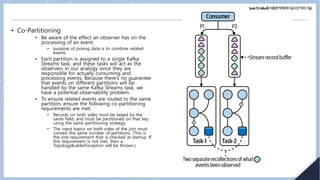 Spark및Kafka를이용한빅데이터실시간처리기술
• Co-Partitioning
• Be aware of the effect an observer has on the
processing of an event.
• purpose of joining data is to combine related
events
• Each partition is assigned to a single Kafka
Streams task, and these tasks will act as the
observers in our analogy since they are
responsible for actually consuming and
processing events. Because there’s no guarantee
that events on different partitions will be
handled by the same Kafka Streams task, we
have a potential observability problem.
• To ensure related events are routed to the same
partition, ensure the following co-partitioning
requirements are met:
• Records on both sides must be keyed by the
same field, and must be partitioned on that key
using the same partitioning strategy.
• The input topics on both sides of the join must
contain the same number of partitions. (This is
the one requirement that is checked at startup. If
this requirement is not met, then a
TopologyBuilderException will be thrown.)
 