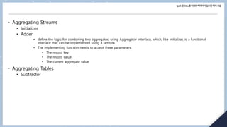 Spark및Kafka를이용한빅데이터실시간처리기술
• Aggregating Streams
• Initializer
• Adder
• define the logic for combining two aggregates, using Aggregator interface, which, like Initializer, is a functional
interface that can be implemented using a lambda.
• The implementing function needs to accept three parameters:
• The record key
• The record value
• The current aggregate value
• Aggregating Tables
• Subtractor
 