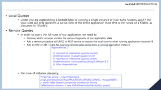 Spark및Kafka를이용한빅데이터실시간처리기술
• Local Queries
• unless you are materializing a GlobalKTable or running a single instance of your Kafka Streams app,17 the
local state will only represent a partial view of the entire application state (this is the nature of a KTable, as
discussed in “KTable”).
• Remote Queries
• In order to query the full state of our application, we need to:
• Discover which instances contain the various fragments of our application state
• Add a remote procedure call (RPC) or REST service to expose the local state to other running application instances18
• Add an RPC or REST client for querying remote state stores from a running application instance
• the issue of instance discovery.
dependencies {
// required for interactive queries (server)
implementation 'io.javalin:javalin:3.12.0'
// required for interactive queries (client)
implementation 'com.squareup.okhttp3:okhttp:4.9.0'
// other dependencies
}
Properties props = new Properties();
props.put(StreamsConfig.APPLICATION_SERVER_CONFIG, "myapp:8080");
// other Kafka Streams properties omitted for brevity
KafkaStreams streams = new KafkaStreams(builder.build(), props);
 