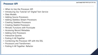 Spark및Kafka를이용한빅데이터실시간처리기술
Processor API
• When to Use the Processor API
• Introducing Our Tutorial: IoT Digital Twin Service
• Data Models
• Adding Source Processors
• Adding Stateless Stream Processors
• Creating Stateless Processors
• Creating Stateful Processors
• Periodic Functions with Punctuate
• Accessing Record Metadata
• Adding Sink Processors
• Interactive Queries
• Putting It All Together
• Combining the Processor API with the DSL
• Processors and Transformers
• Putting It All Together: Refactor
 