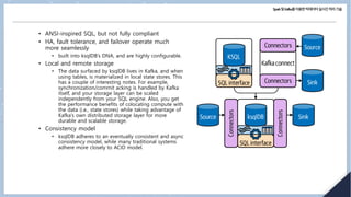 Spark및Kafka를이용한빅데이터실시간처리기술
• ANSI-inspired SQL, but not fully compliant
• HA, fault tolerance, and failover operate much
more seamlessly
• built into ksqlDB’s DNA, and are highly configurable.
• Local and remote storage
• The data surfaced by ksqlDB lives in Kafka, and when
using tables, is materialized in local state stores. This
has a couple of interesting notes. For example,
synchronization/commit acking is handled by Kafka
itself, and your storage layer can be scaled
independently from your SQL engine. Also, you get
the performance benefits of colocating compute with
the data (i.e., state stores) while taking advantage of
Kafka’s own distributed storage layer for more
durable and scalable storage.
• Consistency model
• ksqlDB adheres to an eventually consistent and async
consistency model, while many traditional systems
adhere more closely to ACID model.
 