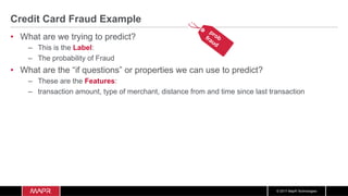 © 2017 MapR Technologies
Credit Card Fraud Example
•  What are we trying to predict?
–  This is the Label:
–  The probability of Fraud
•  What are the “if questions” or properties we can use to predict?
–  These are the Features:
–  transaction amount, type of merchant, distance from and time since last transaction
 