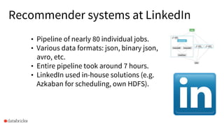 Recommender systems at LinkedIn
• Pipeline of nearly 80 individual jobs.
• Various data formats: json, binary json,
avro, etc.
• Entire pipeline took around 7 hours.
• LinkedIn used in-house solutions (e.g.
Azkaban for scheduling, own HDFS).
 