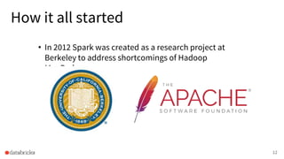 How it all started
• In 2012 Spark was created as a research project at
Berkeley to address shortcomings of Hadoop
MapReduce.
12
 