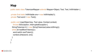 Map
8
public static class TokenizerMapper extends Mapper<Object, Text, Text, IntWritable> {
private final static IntWritable one = new IntWritable(1);
private Text word = new Text();
public void map(Object key, Text value, Context context)
throws IOException, InterruptedException {
StringTokenizer itr = new StringTokenizer(value.toString());
while (itr.hasMoreTokens()) {
word.set(itr.nextToken());
context.write(word, one);
}
}
}
 