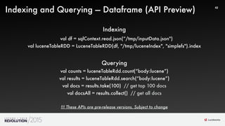 44
42
Indexing and Querying — Dataframe (API Preview)
Indexing
val df = sqlContext.read.json(“/tmp/inputData.json")
val luceneTableRDD = LuceneTableRDD(df, "/tmp/luceneIndex", "simplefs").index
Querying
val counts = luceneTableRdd.count(“body:lucene”)
val results = luceneTableRdd.search(“body:lucene”)
val docs = results.take(100) // get top 100 docs
val docsAll = results.collect() // get all docs
!!! These APIs are pre-release versions. Subject to change
 