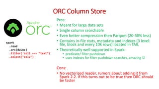 ORC Column Store
Pros:
• Meant for large data sets
• Single column searchable
• Even better compression then Parquet (20-30% less)
• Contains in-file stats, metadata and indexes (3 level:
file, block and every 10k rows) located in TAIL
• Theoretically well supported in Spark:
• predicate/ filter pushdown
• uses indexes for filter pushdown searches, amazing 
Cons:
• No vectorized reader, rumors about adding it from
Spark 2.2. If this turns out to be true then ORC should
be faster
spark
.read
.orc(dwLoc)
.filter('col1 === “text“)
.select("col2")
 